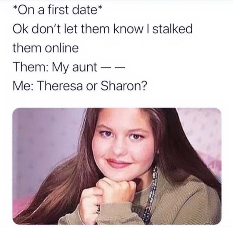 *On a first date* Ok don't let them know I stalked them online Them: My aunt - Me: Theresa or Sharon?