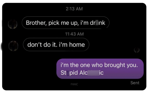 2:13 AM Brother, pick me up, i'm drink 11:43 AM don't do it. i'm home i'm the one who brought you. Stupid Alc PANIC ic Sent