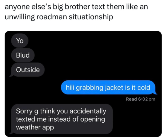 anyone else's big brother text them like an unwilling roadman situationship Yo Blud Outside hiii grabbing jacket is it cold Sorry g think you accidentally texted me instead of opening weather app Read 6:02 pm