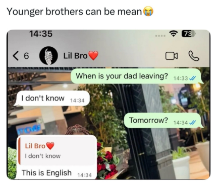 Younger brothers can be mean 14:35 73 < 6 Lil Bro DO When is your dad leaving? 14:33 I don't know 14:34 Lil Bro I don't know This is English 14:34 Tomorrow? 14:34