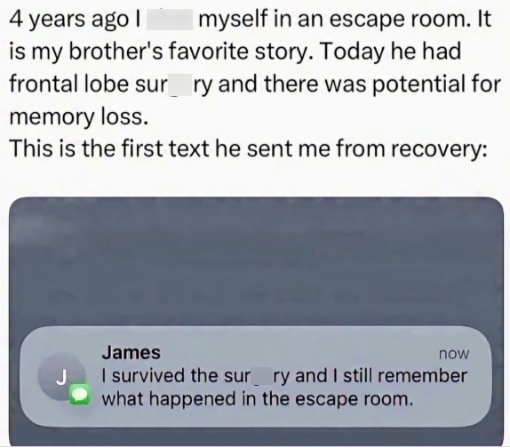 4 years ago I myself in an escape room. It is my brother's favorite story. Today he had frontal lobe sur ry and there was potential for memory loss. This is the first text he sent me from recovery: James now I survived the surry and I still remember what happened in the escape room.