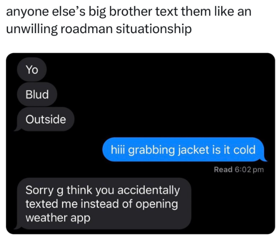 anyone else's big brother text them like an unwilling roadman situationship Yo Blud Outside hiii grabbing jacket is it cold Sorry g think you accidentally texted me instead of opening weather app Read 6:02 pm