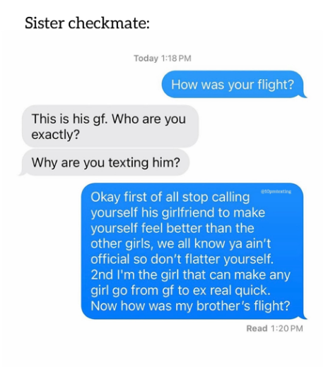 Sister checkmate: Today 1:18 PM How was your flight? This is his gf. Who are you exactly? Why are you texting him? Okay first of all stop calling yourself his girlfriend to make yourself feel better than the other girls, we all know ya ain't official so don't flatter yourself. 2nd I'm the girl that can make any girl go from gf to ex real quick. Now how was my brother's flight? Read 1:20PM
