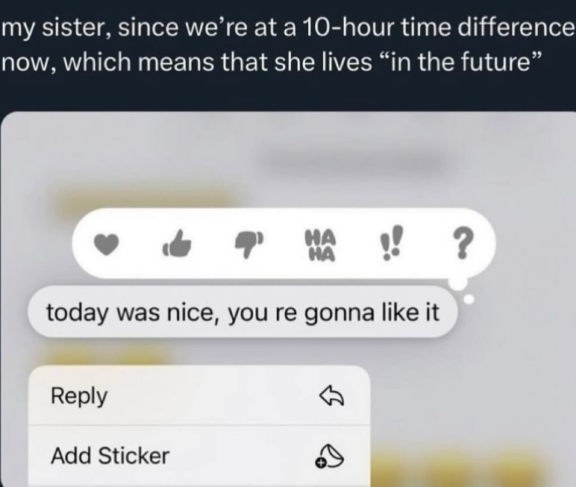 my sister, since we're at a 10-hour time difference now, which means that she lives "in the future" HA HA today was nice, you re gonna like it Reply Add Sticker