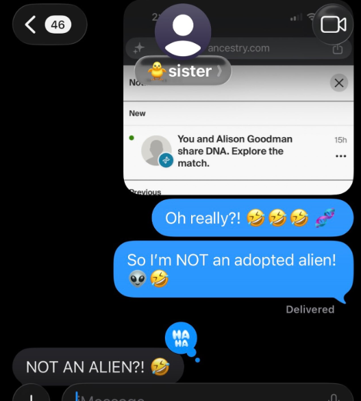 2 < 46 No... New ancestry.com sister You and Alison Goodman share DNA. Explore the match. 15h ... Previous Oh really?! So I'm NOT an adopted alien! NOT AN ALIEN?! HA HA Delivered .Ո.