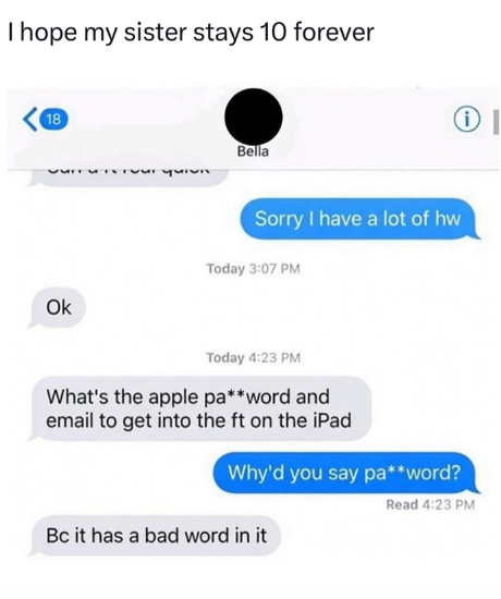 I hope my sister stays 10 forever 18 Bella 33 པས་ ཤཡ་པ་ Ok Sorry I have a lot of hw Today 3:07 PM Today 4:23 PM What's the apple pa**word and email to get into the ft on the iPad Why'd you say pa**word? Bc it has a bad word in it Read 4:23 PM