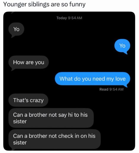 Younger siblings are so funny Yo How are you Today 9:54 AM Yo What do you need my love Read 9:54 AM That's crazy Can a brother not say hi to his sister Can a brother not check in on his sister
