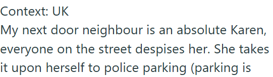 Context: UK My next door neighbour is an absolute Karen, everyone on the street despises her. She takes it upon herself to police parking (parking is