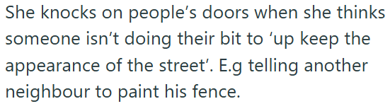 She knocks on people's doors when she thinks someone isn't doing their bit to 'up keep the appearance of the street'. E.g telling another neighbour to paint his fence.