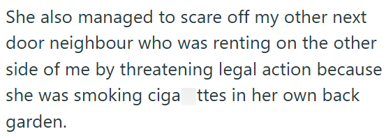 She also managed to scare off my other next door neighbour who was renting on the other side of me by threatening legal action because she was smoking ciga ttes in her own back garden.