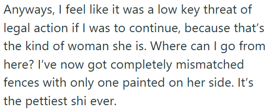 Anyways, I feel like it was a low key threat of legal action if I was to continue, because that's the kind of woman she is. Where can I go from here? I've now got completely mismatched fences with only one painted on her side. It's the pettiest shi ever.