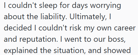 I couldn't sleep for days worrying about the liability. Ultimately, I decided I couldn't risk my own career and reputation. I went to our boss, explained the situation, and showed
