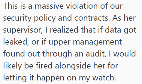This is a massive violation of our security policy and contracts. As her supervisor, I realized that if data got leaked, or if upper management found out through an audit, I would likely be fired alongside her for letting it happen on my watch.