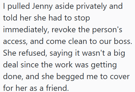 I pulled Jenny aside privately and told her she had to stop immediately, revoke the person's access, and come clean to our boss. She refused, saying it wasn't a big deal since the work was getting done, and she begged me to cover for her as a friend.