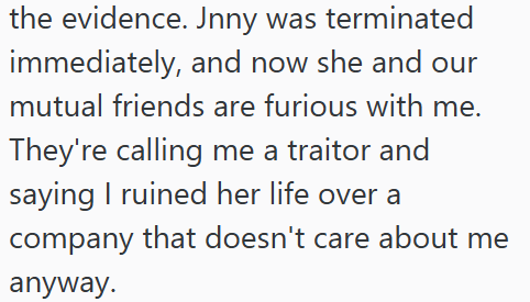 the evidence. Jnny was terminated immediately, and now she and our mutual friends are furious with me. They're calling me a traitor and saying I ruined her life over a company that doesn't care about me anyway.