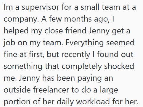 Im a supervisor for a small team at a company. A few months ago, I helped my close friend Jenny get a job on my team. Everything seemed fine at first, but recently I found out something that completely shocked me. Jenny has been paying an outside freelancer to do a large portion of her daily workload for her.