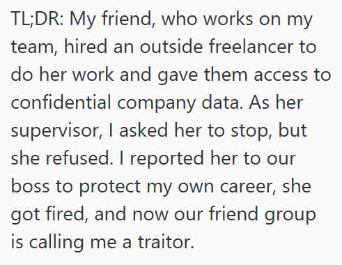 TL;DR: My friend, who works on my team, hired an outside freelancer to do her work and gave them access to confidential company data. As her supervisor, I asked her to stop, but she refused. I reported her to our boss to protect my own career, she got fired, and now our friend group is calling me a traitor.