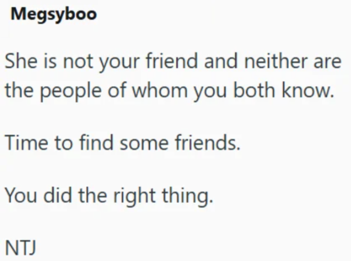 Megsyboo She is not your friend and neither are the people of whom you both know. Time to find some friends. You did the right thing. NTJ