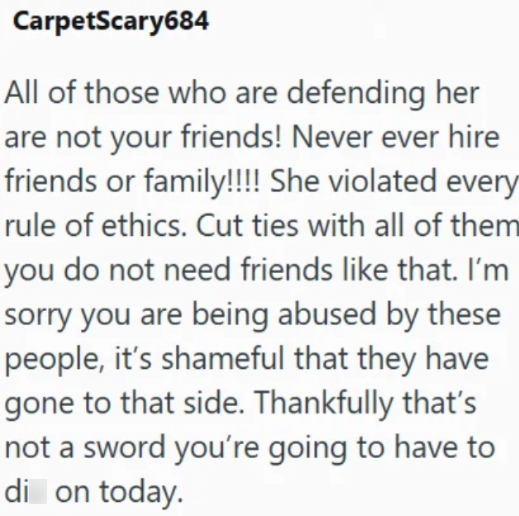 CarpetScary684 All of those who are defending her are not your friends! Never ever hire friends or family!!!! She violated every rule of ethics. Cut ties with all of them you do not need friends like that. I'm sorry you are being abused by these people, it's shameful that they have gone to that side. Thankfully that's not a sword you're going to have to di on today.