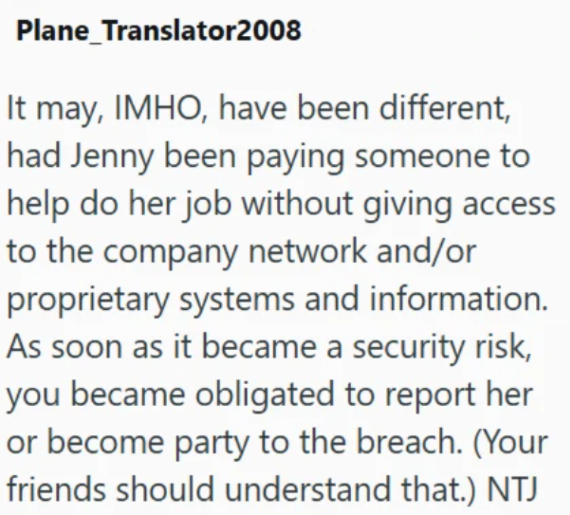 Plane_Translator2008 It may, IMHO, have been different, had Jenny been paying someone to help do her job without giving access to the company network and/or proprietary systems and information. As soon as it became a security risk, you became obligated to report her or become party to the breach. (Your friends should understand that.) NTJ