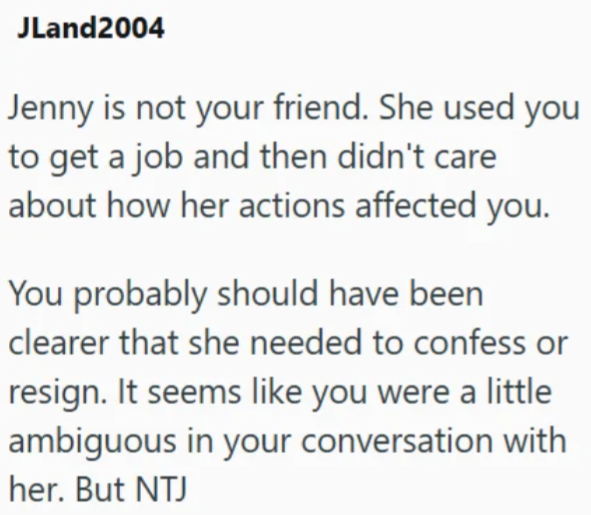 JLand2004 Jenny is not your friend. She used you to get a job and then didn't care about how her actions affected you. You probably should have been clearer that she needed to confess or resign. It seems like you were a little ambiguous in your conversation with her. But NTJ