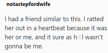 notastepfordwife I had a friend similar to this. I ratted her out in a heartbeat because it was her or me, and it sure as h I wasn't gonna be me.