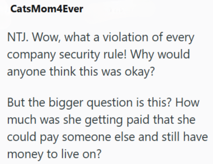 CatsMom4Ever NTJ. Wow, what a violation of every company security rule! Why would anyone think this was okay? But the bigger question is this? How much was she getting paid that she could pay someone else and still have money to live on?
