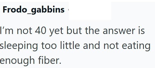 Frodo_gabbins I'm not 40 yet but the answer is sleeping too little and not eating enough fiber.