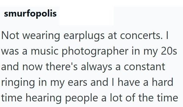 smurfopolis Not wearing earplugs at concerts. I was a music photographer in my 20s and now there's always a constant ringing in my ears and I have a hard time hearing people a lot of the time