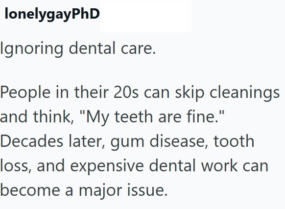 lonelygayPhD Ignoring dental care. People in their 20s can skip cleanings and think, "My teeth are fine." Decades later, gum disease, tooth loss, and expensive dental work can become a major issue.