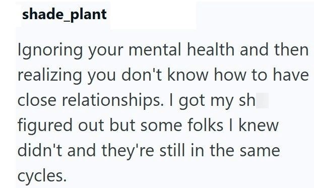 shade_plant Ignoring your mental health and then realizing you don't know how to have close relationships. I got my sh figured out but some folks I knew didn't and they're still in the same cycles.
