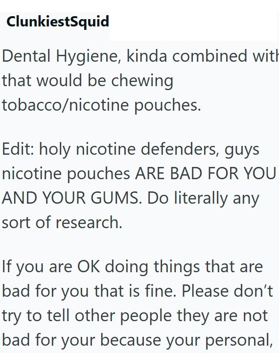 ClunkiestSquid Dental Hygiene, kinda combined with that would be chewing tobacco/nicotine pouches. Edit: holy nicotine defenders, guys nicotine pouches ARE BAD FOR YOU AND YOUR GUMS. Do literally any sort of research. If you are OK doing things that are bad for you that is fine. Please don't try to tell other people they are not bad for your because your personal,