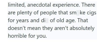 limited, anecdotal experience. There are plenty of people that sm ke cigs for years and di of old age. That doesn't mean they aren't absolutely horrible for you.