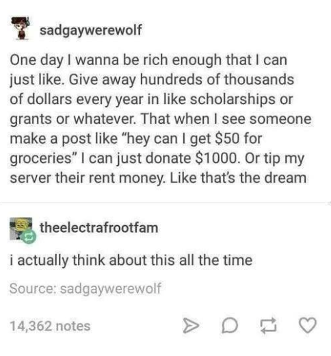 sadgaywerewolf One day I wanna be rich enough that I can just like. Give away hundreds of thousands of dollars every year in like scholarships or grants or whatever. That when I see someone make a post like "hey can I get $50 for groceries" I can just donate $1000. Or tip my server their rent money. Like that's the dream theelectrafrootfam i actually think about this all the time Source: sadgaywerewolf 14,362 notes > D