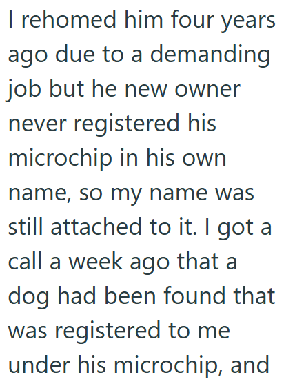 I rehomed him four years ago due to a demanding job but he new owner never registered his microchip in his own name, so my name was still attached to it. I got a call a week ago that a dog had been found that was registered to me under his microchip, and