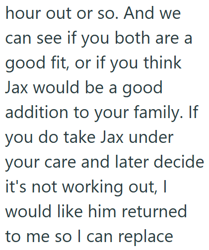 hour out or so. And we can see if you both are a good fit, or if you think Jax would be a good addition to your family. If you do take Jax under your care and later decide it's not working out, I would like him returned to me so I can replace
