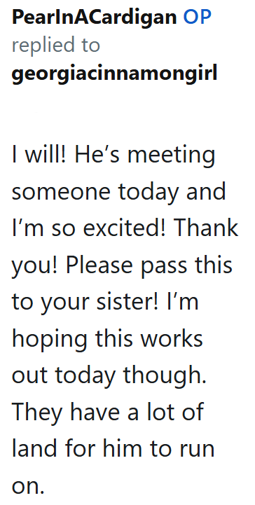 PearlnACardigan OP replied to georgiacinnamongirl I will! He's meeting someone today and I'm so excited! Thank you! Please pass this to your sister! I'm hoping this works out today though. They have a lot of land for him to run on.