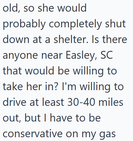 old, so she would probably completely shut down at a shelter. Is there anyone near Easley, SC that would be willing to take her in? I'm willing to drive at least 30-40 miles out, but I have to be conservative on my gas