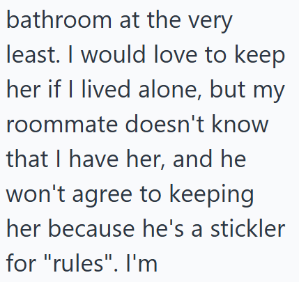 bathroom at the very least. I would love to keep her if I lived alone, but my roommate doesn't know that I have her, and he won't agree to keeping her because he's a stickler for "rules". I'm