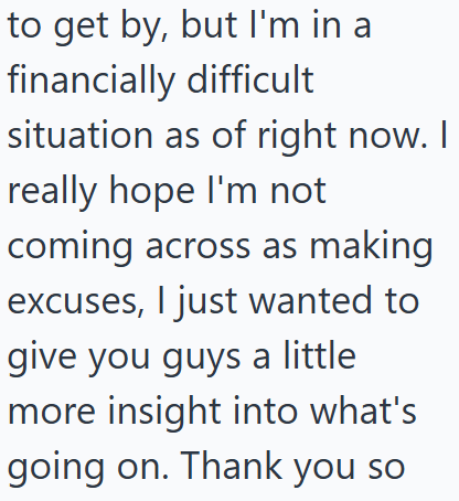 to get by, but I'm in a financially difficult situation as of right now. I really hope I'm not coming across as making excuses, I just wanted to give you guys a little more insight into what's going on. Thank you so