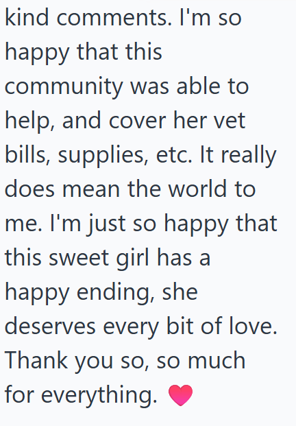 kind comments. I'm so happy that this community was able to help, and cover her vet bills, supplies, etc. It really does mean the world to me. I'm just so happy that this sweet girl has a happy ending, she deserves every bit of love. Thank you so, so much for everything. ♥