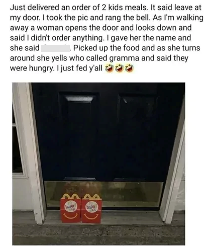 Just delivered an order of 2 kids meals. It said leave at my door. I took the pic and rang the bell. As I'm walking. away a woman opens the door and looks down and said I didn't order anything. I gave her the name and she said Picked up the food and as she turns around she yells who called gramma and said they were hungry. I just fed y'all →→→ happ happ