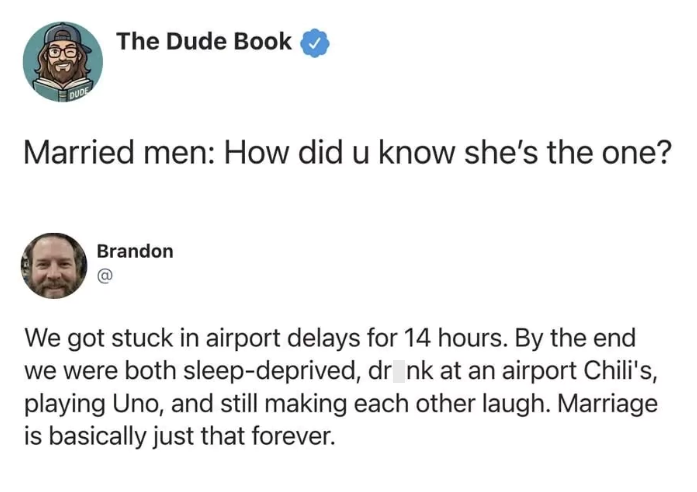 DUDE The Dude Book Married men: How did u know she's the one? Brandon We got stuck in airport delays for 14 hours. By the end we were both sleep-deprived, dr nk at an airport Chili's, playing Uno, and still making each other laugh. Marriage is basically just that forever.
