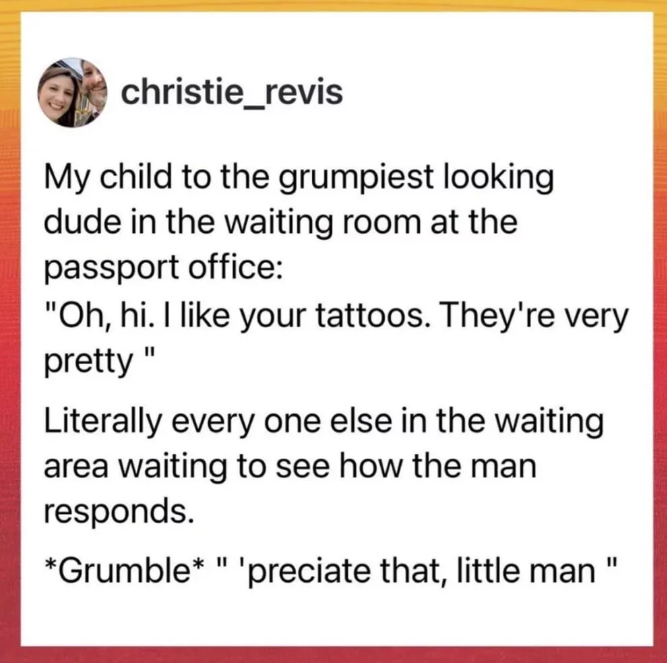 christie_revis My child to the grumpiest looking dude in the waiting room at the passport office: "Oh, hi. I like your tattoos. They're very pretty" Literally every one else in the waiting area waiting to see how the man responds. *Grumble* " 'preciate that, little man