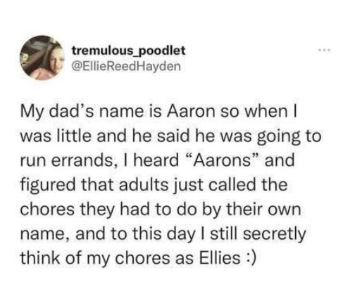 tremulous poodlet @EllieReedHayden My dad's name is Aaron so when I was little and he said he was going to run errands, I heard "Aarons" and figured that adults just called the chores they had to do by their own name, and to this day I still secretly think of my chores as Ellies :)