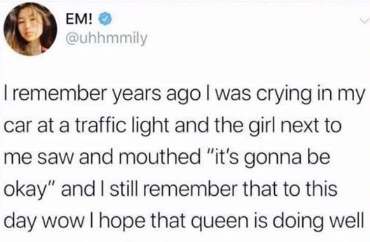 EM! @uhhmmily I remember years ago I was crying in my car at a traffic light and the girl next to me saw and mouthed "it's gonna be okay" and I still remember that to this day wow I hope that queen is doing well