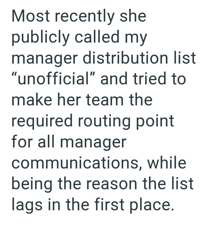 Most recently she publicly called my manager distribution list "unofficial" and tried to make her team the required routing point for all manager communications, while being the reason the list lags in the first place.