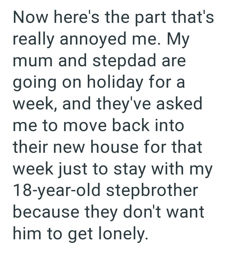 Now here's the part that's really annoyed me. My mum and stepdad are going on holiday for a week, and they've asked me to move back into their new house for that week just to stay with my 18-year-old stepbrother because they don't want him to get lonely.