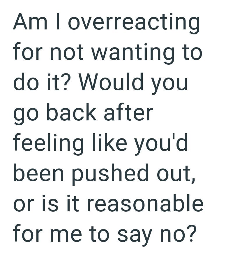 Am I overreacting for not wanting to do it? Would you go back after feeling like you'd been pushed out, or is it reasonable for me to say no?