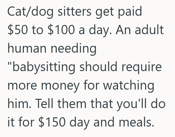 Cat/dog sitters get paid $50 to $100 a day. An adult human needing "babysitting should require more money for watching him. Tell them that you'll do it for $150 day and meals.